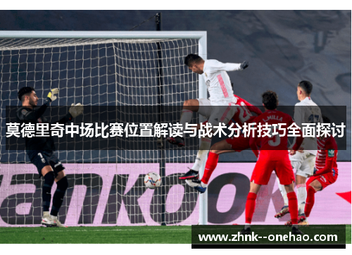 莫德里奇中场比赛位置解读与战术分析技巧全面探讨 莫德里奇中场比赛位置解读与战术分析技巧全面探讨