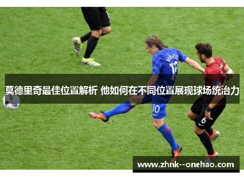 莫德里奇最佳位置解析 他如何在不同位置展现球场统治力