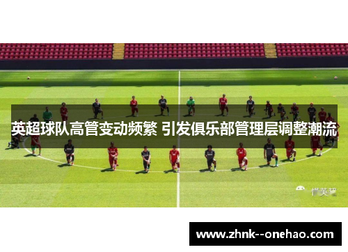英超球队高管变动频繁 引发俱乐部管理层调整潮流