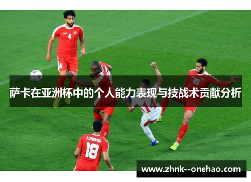 萨卡在亚洲杯中的个人能力表现与技战术贡献分析