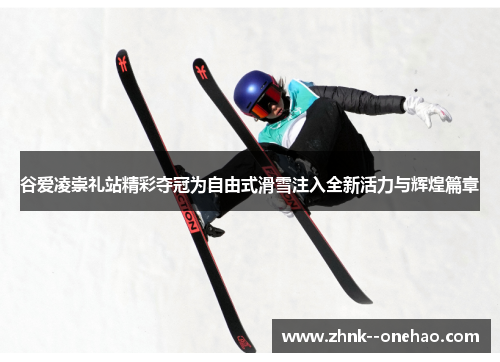 谷爱凌崇礼站精彩夺冠为自由式滑雪注入全新活力与辉煌篇章