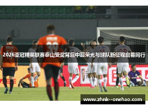 2026亚冠精英联赛泰山受奖背后中超荣光与球队新征程启幕同行