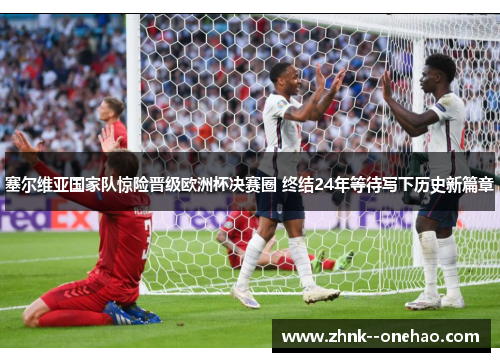 塞尔维亚国家队惊险晋级欧洲杯决赛圈 终结24年等待写下历史新篇章