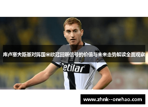 库卢塞夫斯基对阵国米欧冠回暖信号的价值与未来走势解读全面观察