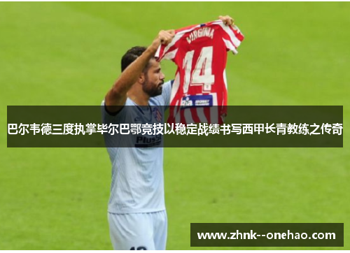 巴尔韦德三度执掌毕尔巴鄂竞技以稳定战绩书写西甲长青教练之传奇 巴尔韦德三度执掌毕尔巴鄂竞技以稳定战绩书写西甲长青教练之传奇